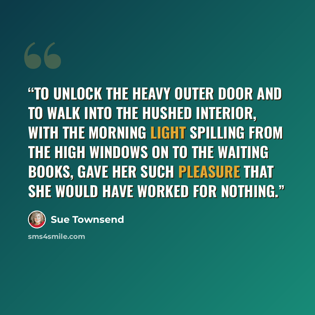 “To unlock the heavy outer door and to walk into the hushed interior, with the morning light spilling from the high windows on to the waiting books, gave her such pleasure that she would have worked for nothing.” quote by Sue Townsend