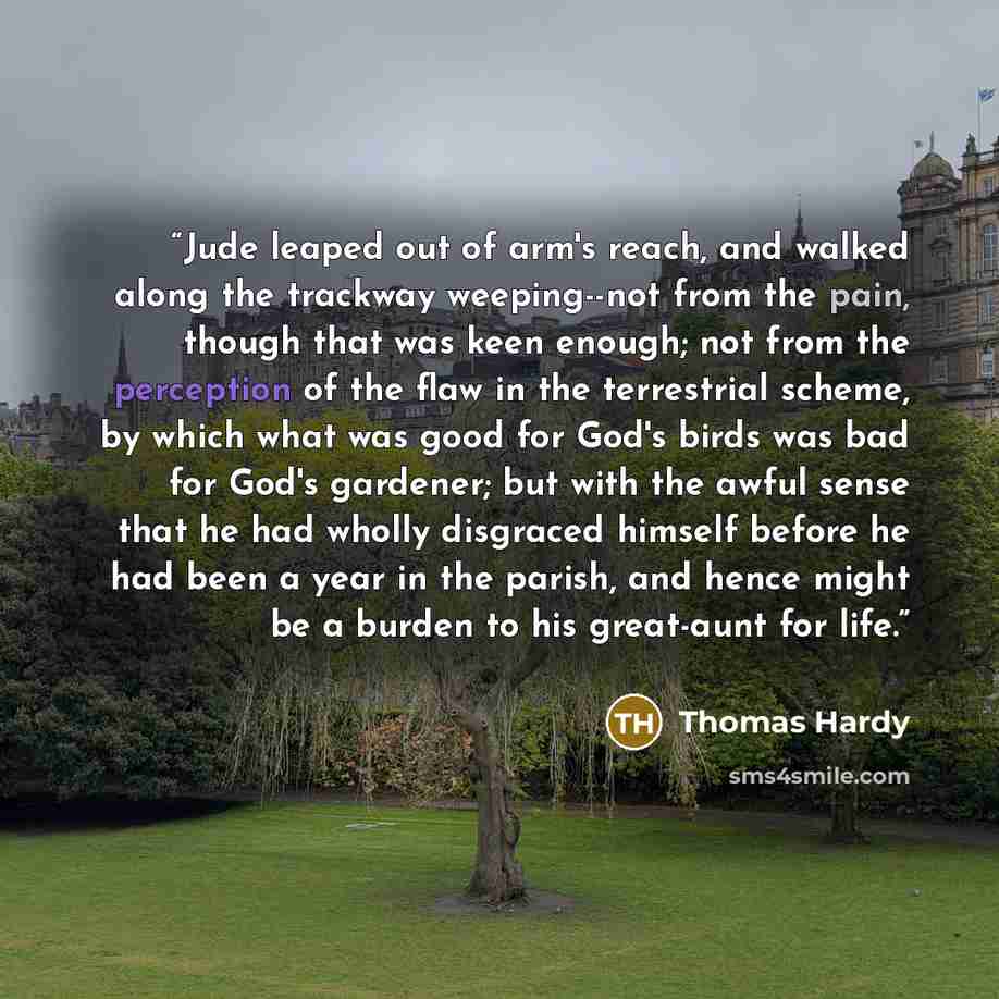 “Jude leaped out of arm's reach, and walked along the trackway weeping--not from the pain, though that was keen enough; not from the perception of the flaw in the terrestrial scheme, by which what was good for God's birds was bad for God's gardener; but with the awful sense that he had wholly…” quote by Thomas Hardy
