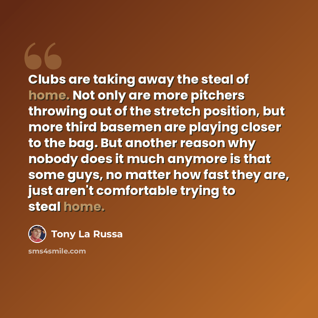 “Clubs are taking away the steal of home. Not only are more pitchers throwing out of the stretch position, but more third basemen are playing closer to the bag. But another reason why nobody does it much anymore is that some guys, no matter how fast they are, just aren't comfortable trying to steal…” quote by Tony La Russa