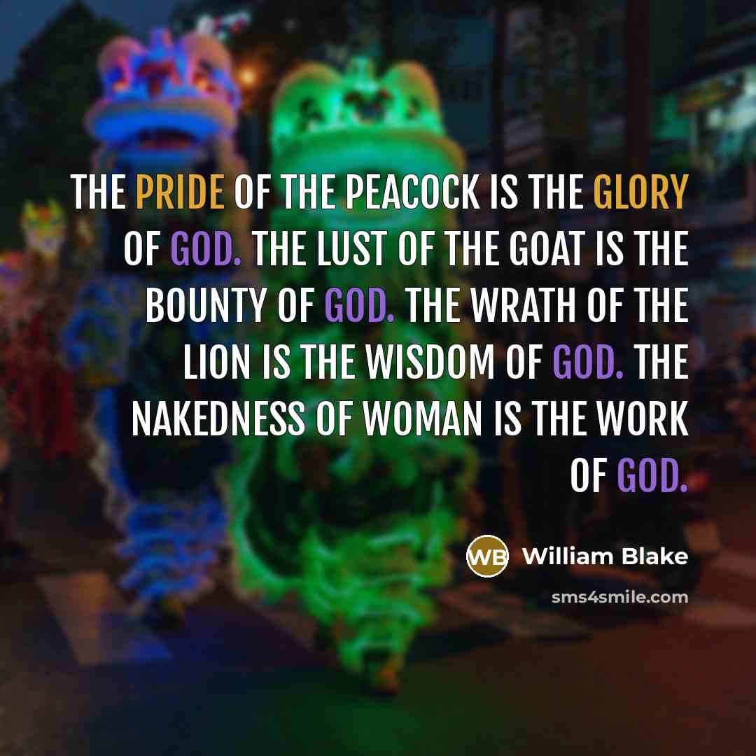 “The pride of the peacock is the glory of God. The lust of the goat is the bounty of God. The wrath of the lion is the wisdom of God. The nakedness of woman is the work of God.” quote by William Blake