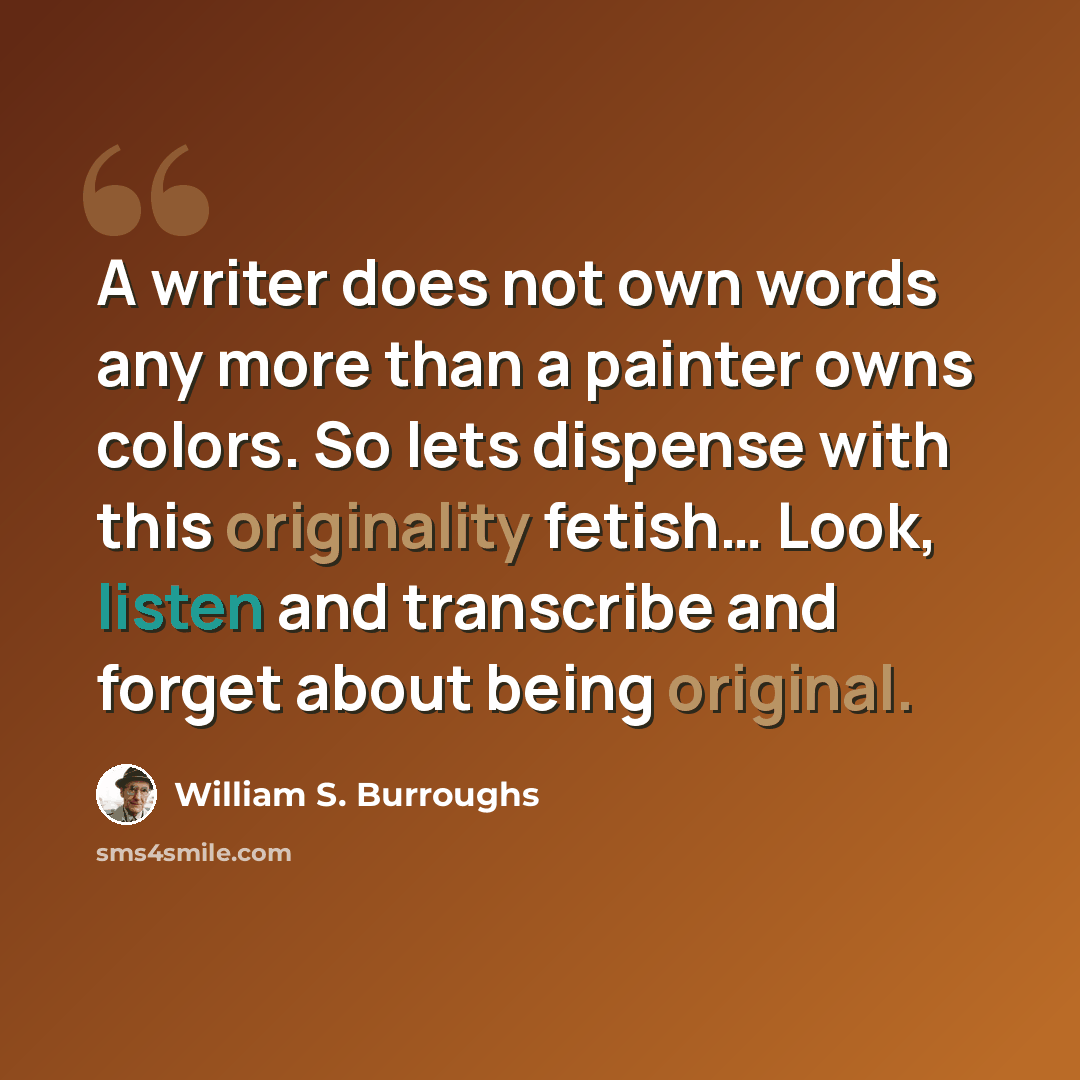 “A writer does not own words any more than a painter owns colors. So lets dispense with this originality fetish… Look, listen and transcribe and forget about being original.” quote by William S. Burroughs