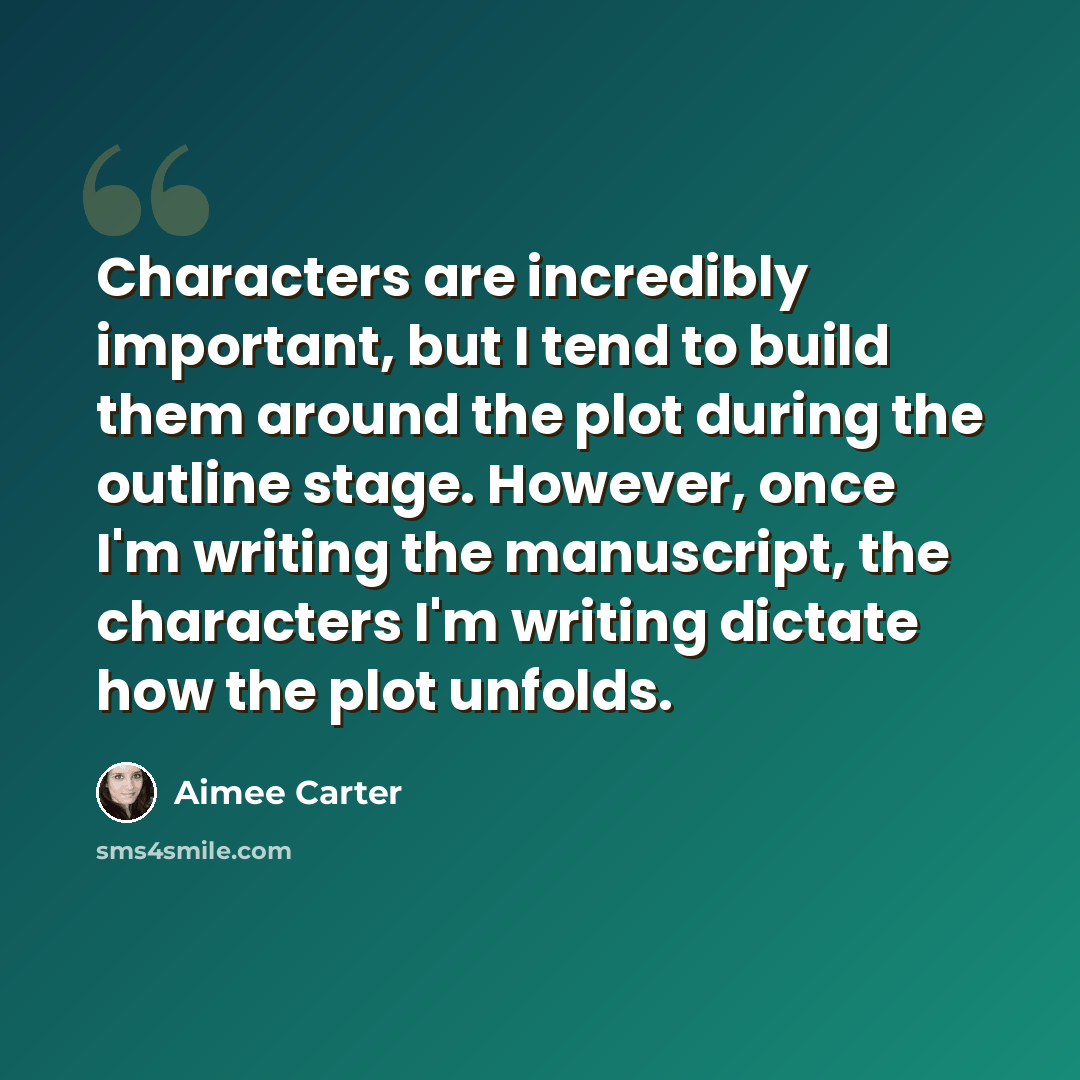 “Characters are incredibly important, but I tend to build them around the plot during the outline stage. However, once I'm writing the manuscript, the characters I'm writing dictate how the plot unfolds.” quote by Aimee Carter