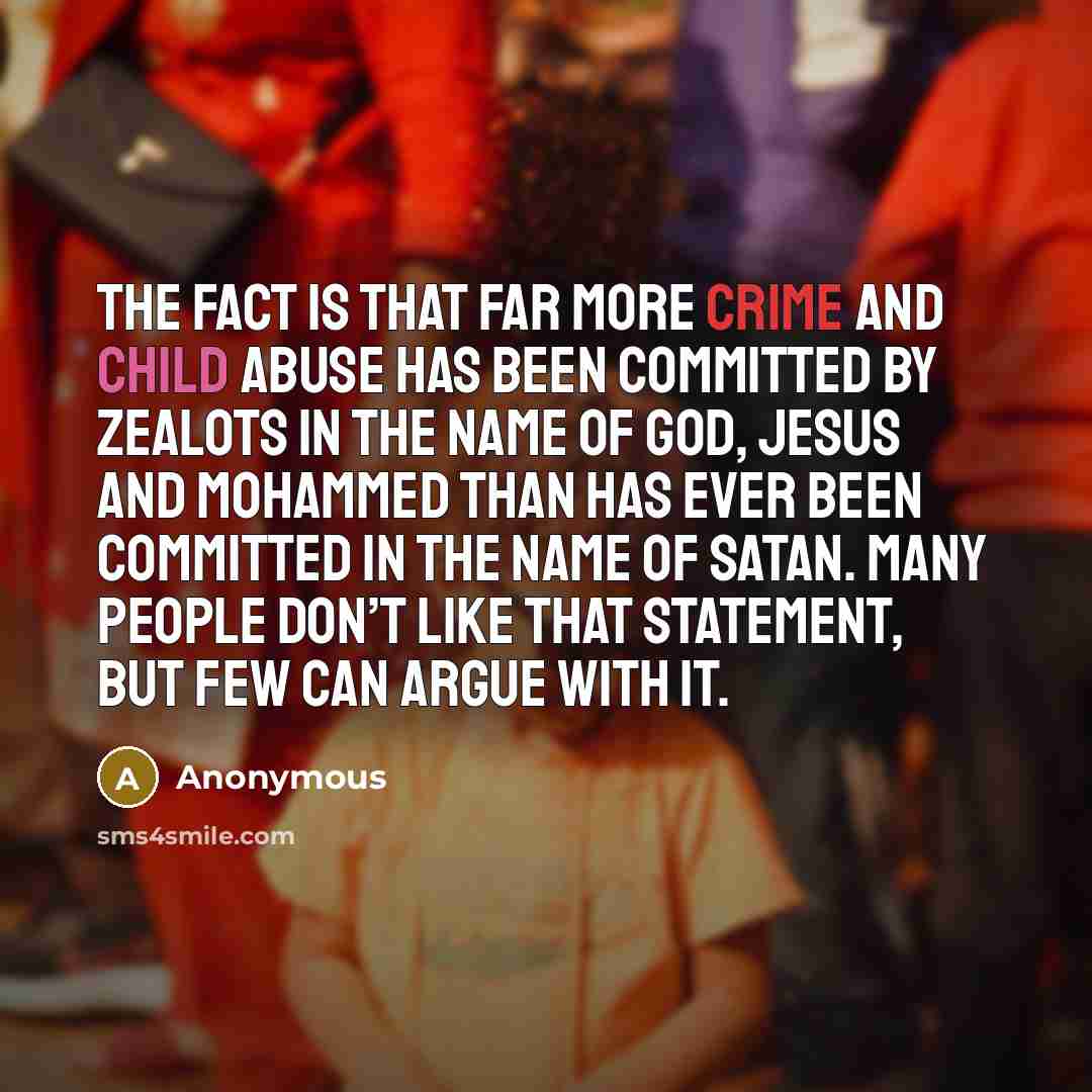“The fact is that far more crime and child abuse has been committed by zealots in the name of God, Jesus and Mohammed than has ever been committed in the name of Satan. Many people don’t like that statement, but few can argue with it.” quote by Anonymous