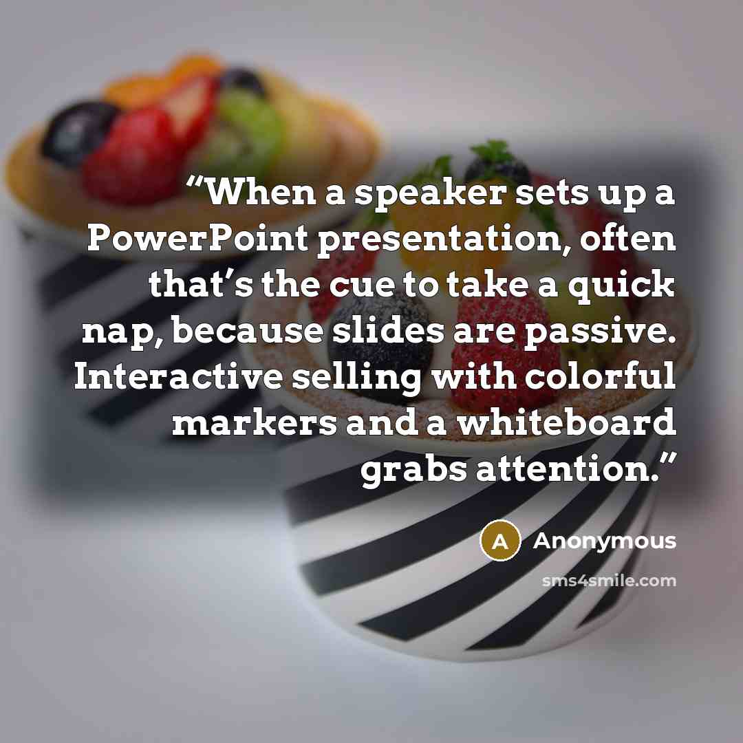 “When a speaker sets up a PowerPoint presentation, often that’s the cue to take a quick nap, because slides are passive. Interactive selling with colorful markers and a whiteboard grabs attention.” quote by Anonymous