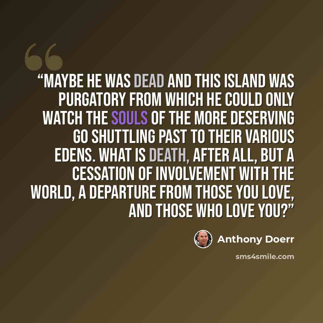 “Maybe he was dead and this island was purgatory from which he could only watch the souls of the more deserving go shuttling past to their various Edens. What is death, after all, but a cessation of involvement with the world, a departure from those you love, and those who love you?” quote by Anthony Doerr