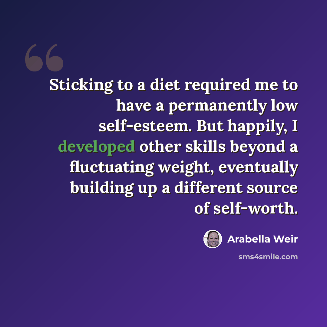 “Sticking to a diet required me to have a permanently low self-esteem. But happily, I developed other skills beyond a fluctuating weight, eventually building up a different source of self-worth.” quote by Arabella Weir
