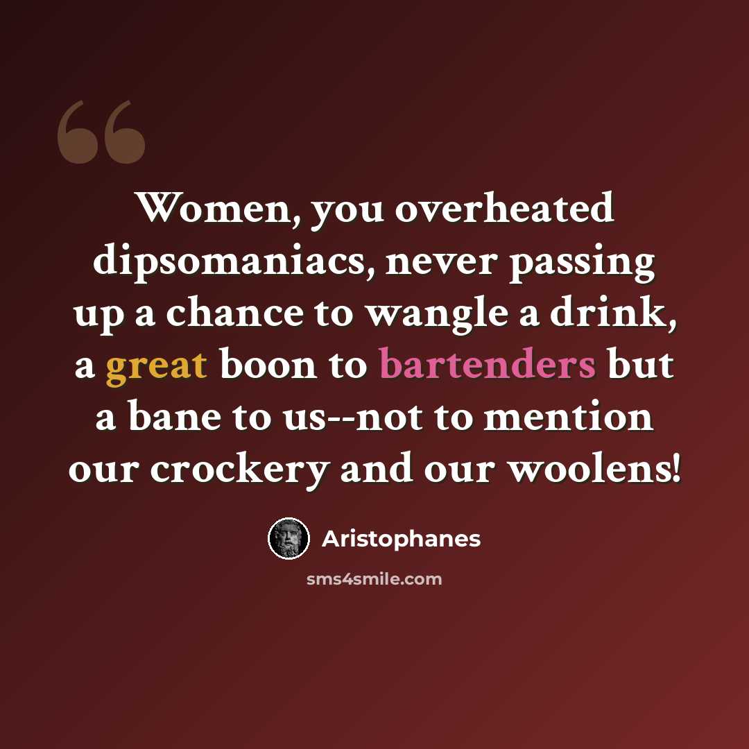 “Women, you overheated dipsomaniacs, never passing up a chance to wangle a drink, a great boon to bartenders but a bane to us--not to mention our crockery and our woolens!” quote by Aristophanes