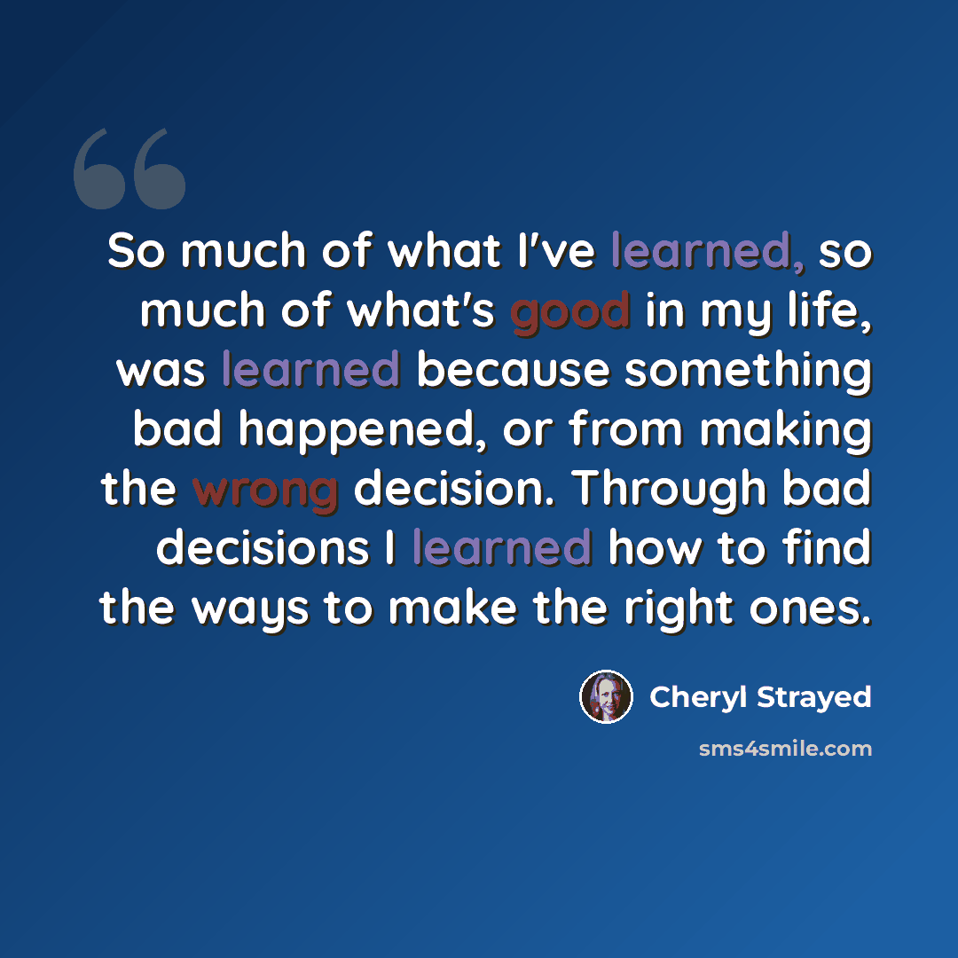“So much of what I've learned, so much of what's good in my life, was learned because something bad happened, or from making the wrong decision. Through bad decisions I learned how to find the ways to make the right ones.” quote by Cheryl Strayed