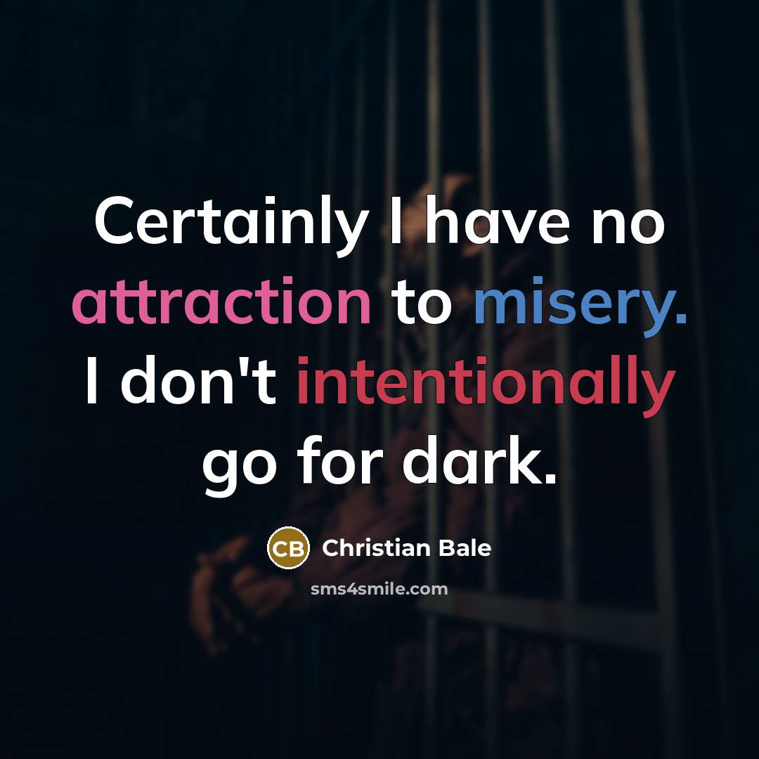 “Certainly I have no attraction to misery. I don't intentionally go for dark.” quote by Christian Bale
