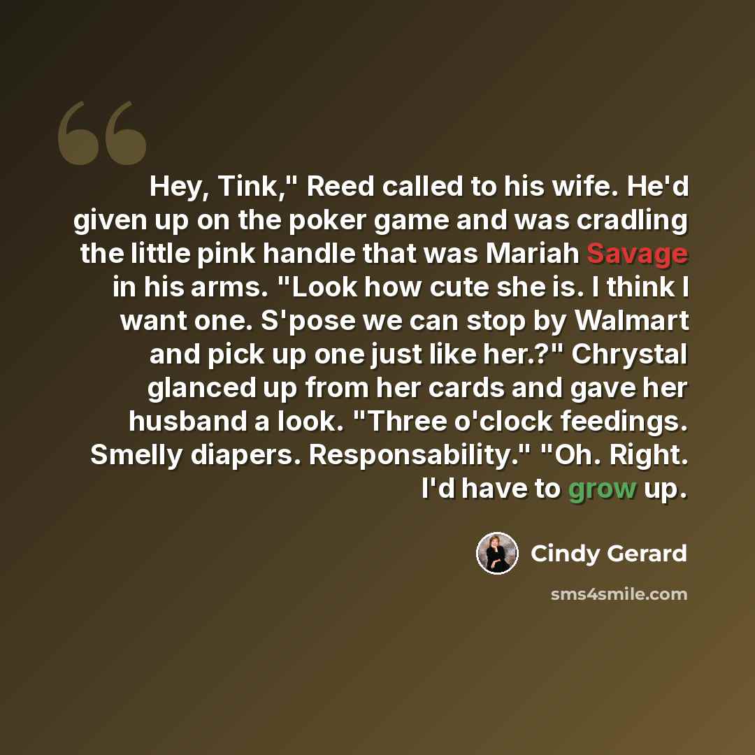“Hey, Tink," Reed called to his wife. He'd given up on the poker game and was cradling the little pink handle that was Mariah Savage in his arms. "Look how cute she is. I think I want one. S'pose we can stop by Walmart and pick up one just like her.?" Chrystal glanced up from her cards and gave her…” quote by Cindy Gerard