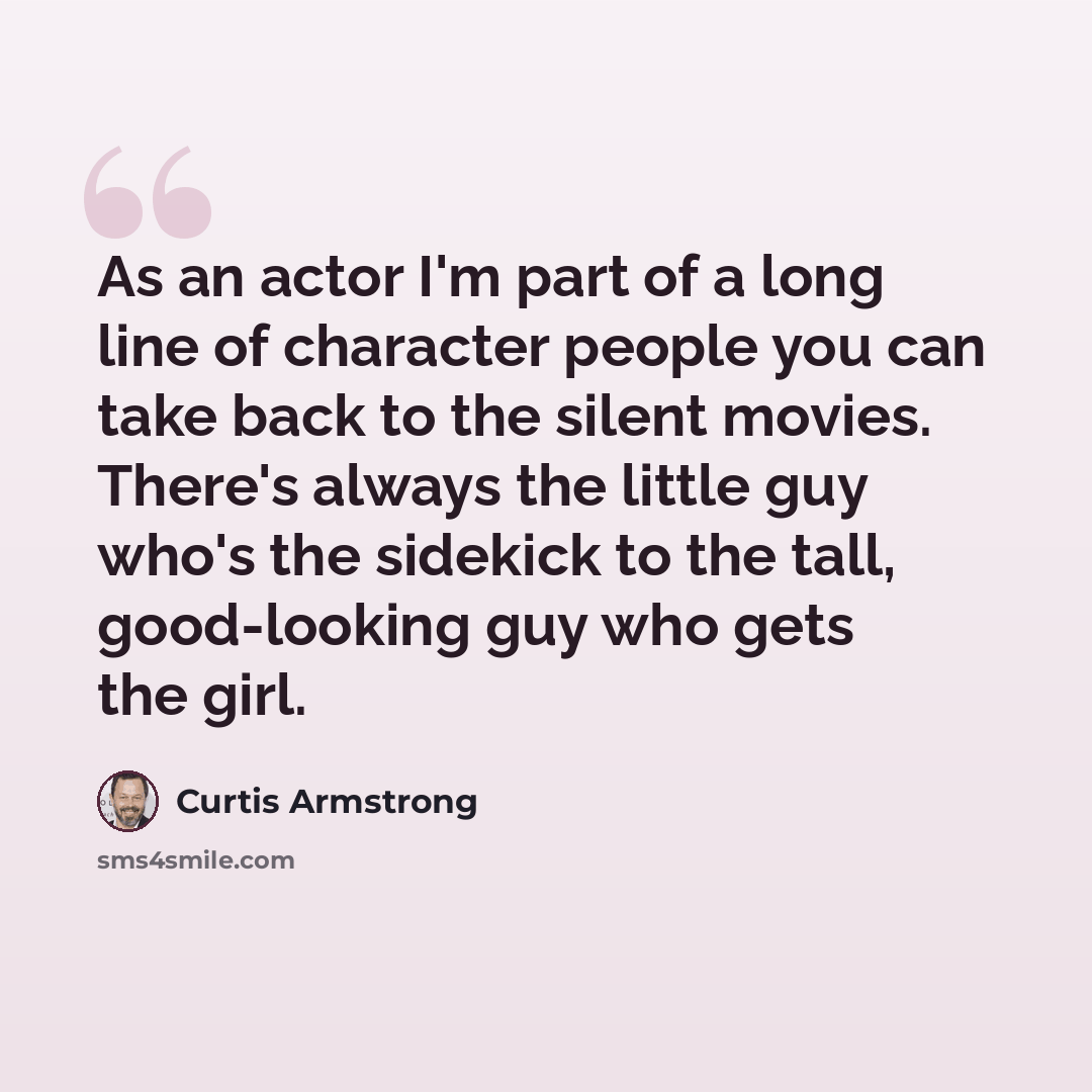 “As an actor I'm part of a long line of character people you can take back to the silent movies. There's always the little guy who's the sidekick to the tall, good-looking guy who gets the girl.” quote by Curtis Armstrong