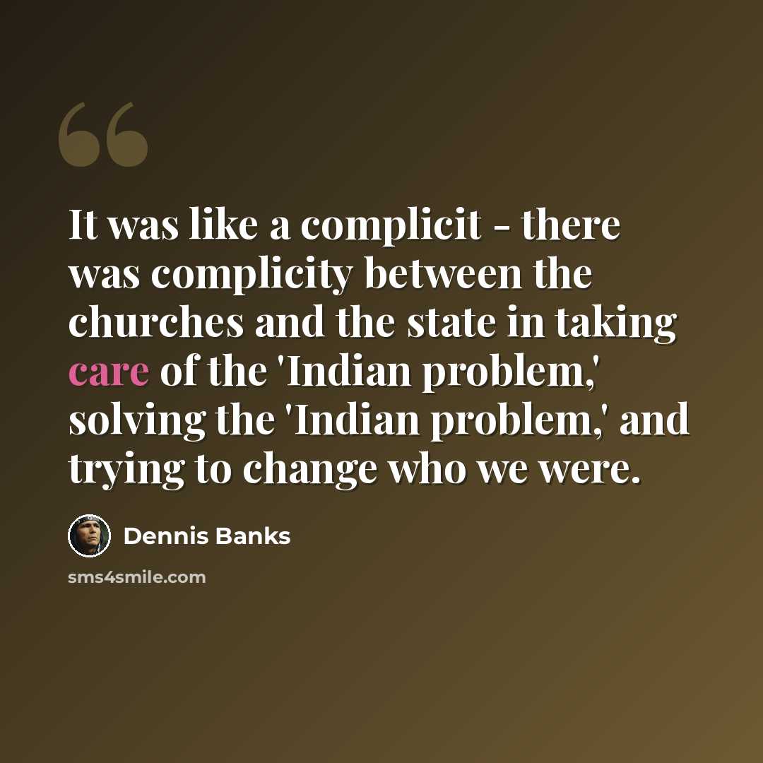 “It was like a complicit - there was complicity between the churches and the state in taking care of the 'Indian problem,' solving the 'Indian problem,' and trying to change who we were.” quote by Dennis Banks