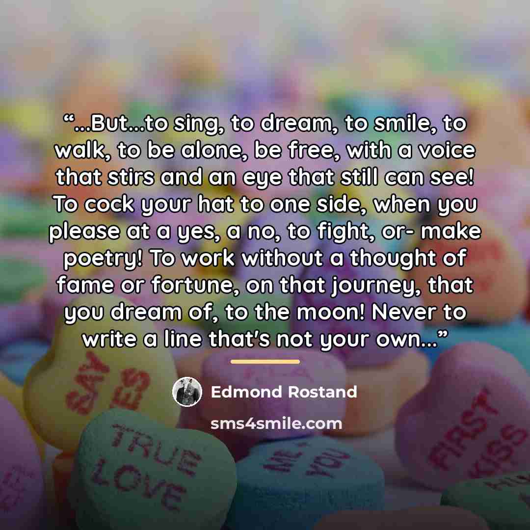“...But...to sing, to dream, to smile, to walk, to be alone, be free, with a voice that stirs and an eye that still can see! To cock your hat to one side, when you please at a yes, a no, to fight, or- make poetry! To work without a thought of fame or fortune, on that journey, that you dream of, to…” quote by Edmond Rostand