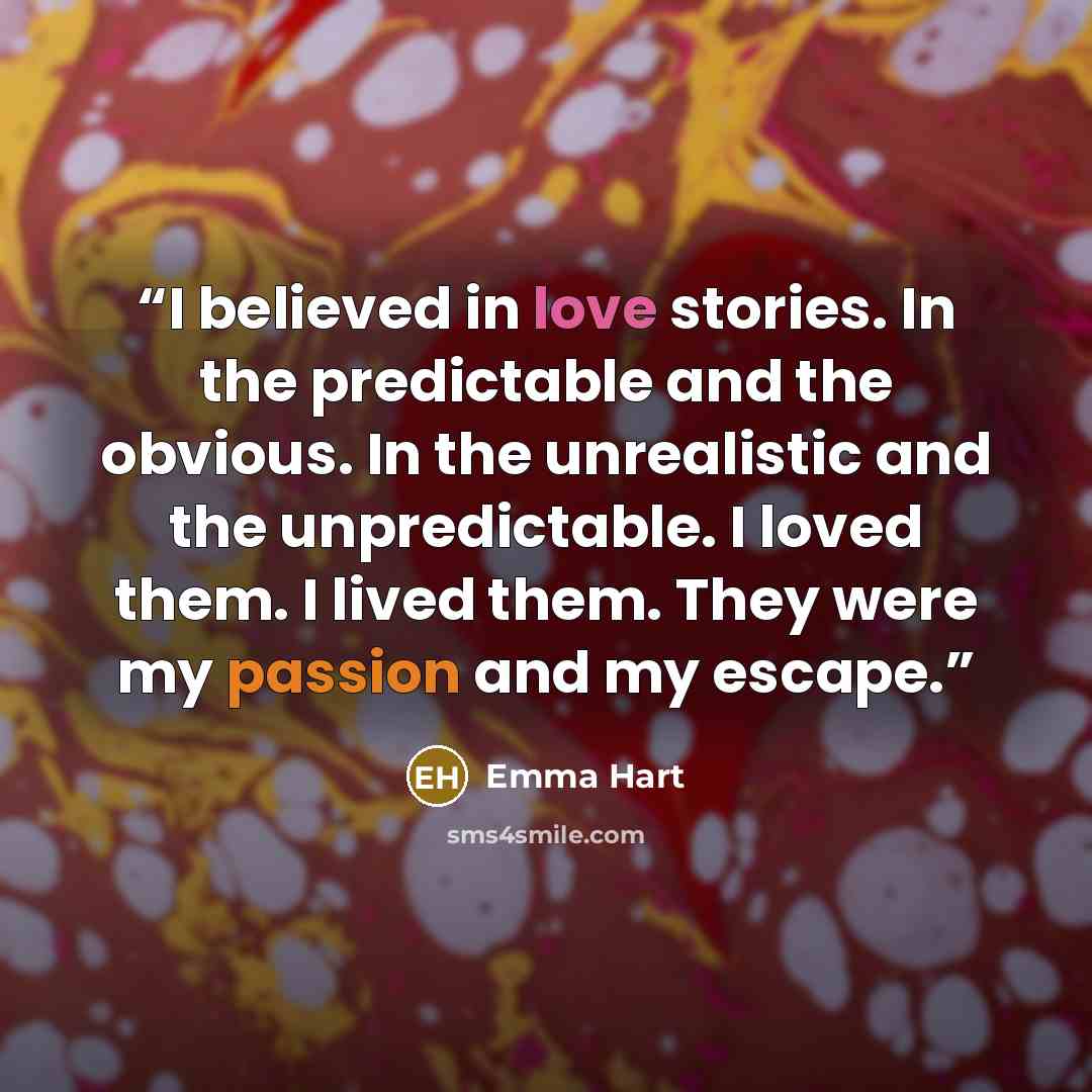 “I believed in love stories. In the predictable and the obvious. In the unrealistic and the unpredictable. I loved them. I lived them. They were my passion and my escape.” quote by Emma Hart