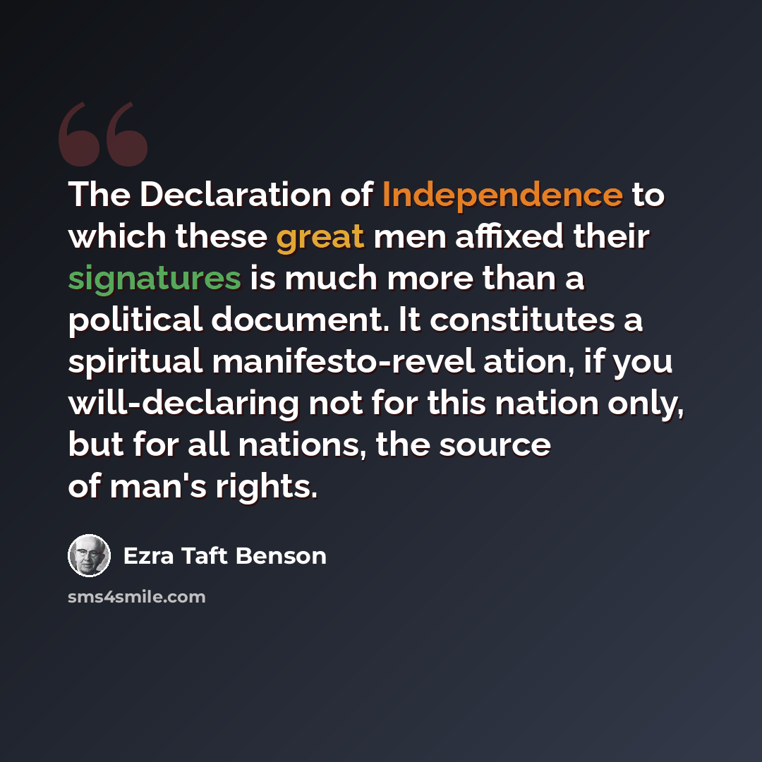 “The Declaration of Independence to which these great men affixed their signatures is much more than a political document. It constitutes a spiritual manifesto-revel ation, if you will-declaring not for this nation only, but for all nations, the source of man's rights.” quote by Ezra Taft Benson