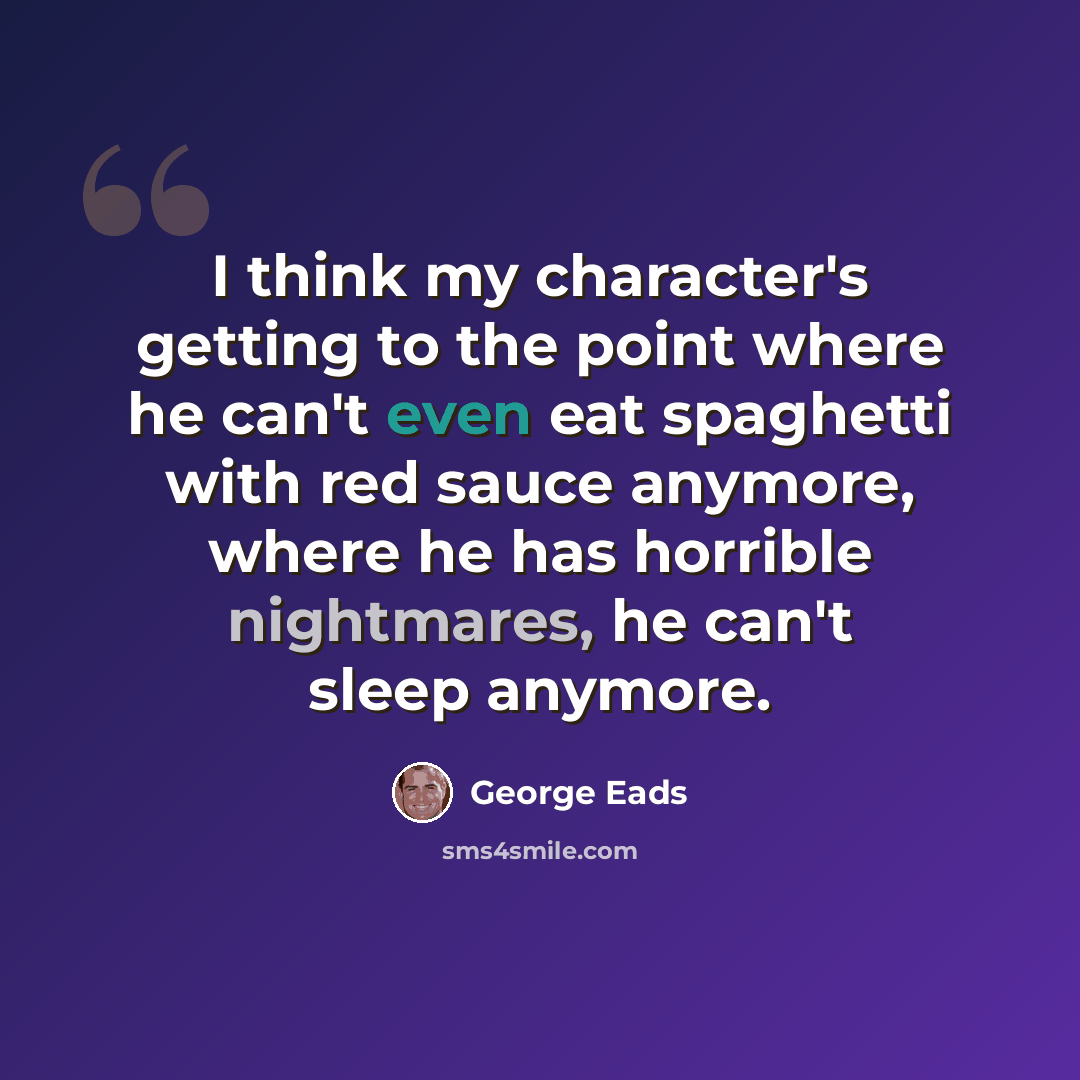 “I think my character's getting to the point where he can't even eat spaghetti with red sauce anymore, where he has horrible nightmares, he can't sleep anymore.” quote by George Eads