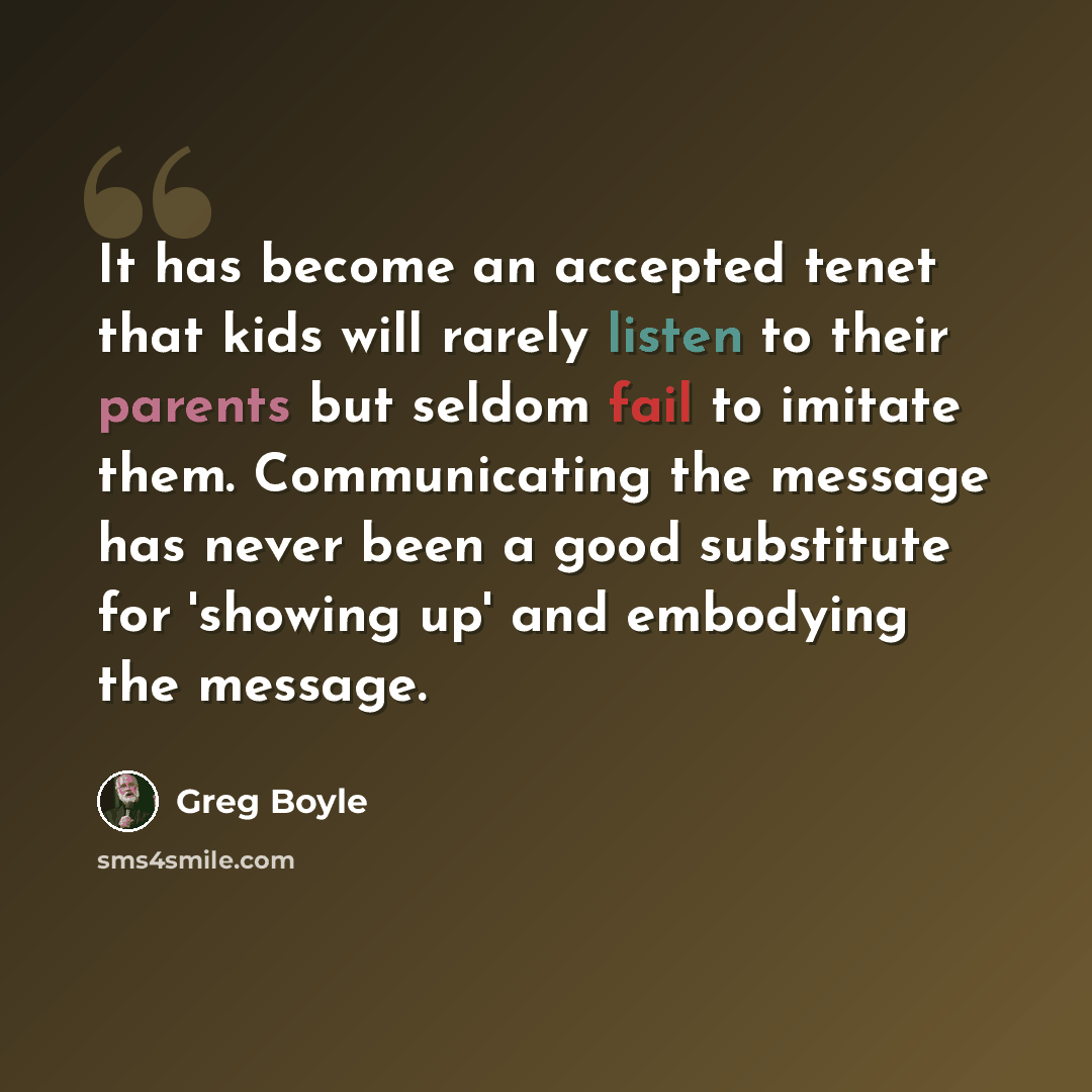 “It has become an accepted tenet that kids will rarely listen to their parents but seldom fail to imitate them. Communicating the message has never been a good substitute for 'showing up' and embodying the message.” quote by Greg Boyle