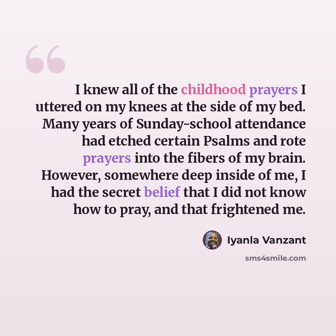“I knew all of the childhood prayers I uttered on my knees at the side of my bed. Many years of Sunday-school attendance had etched certain Psalms and rote prayers into the fibers of my brain. However, somewhere deep inside of me, I had the secret belief that I did not know how to pray, and that…” quote by Iyanla Vanzant