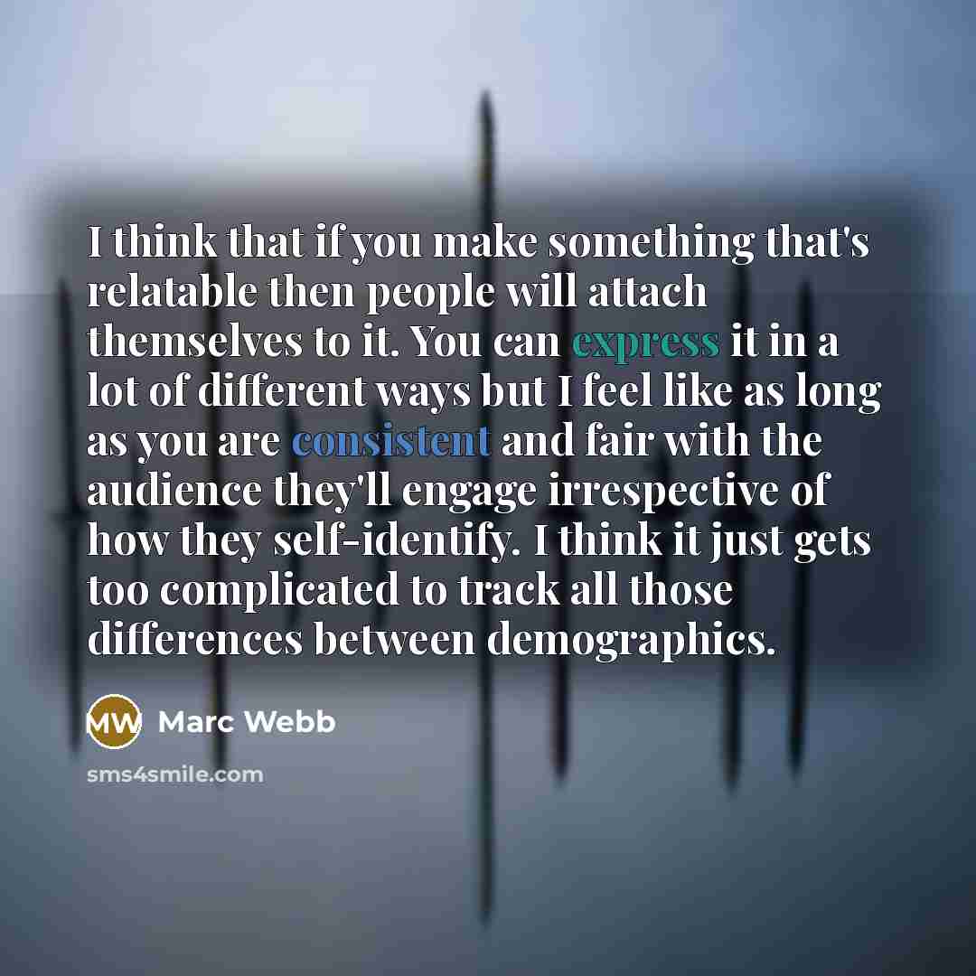 “I think that if you make something that's relatable then people will attach themselves to it. You can express it in a lot of different ways but I feel like as long as you are consistent and fair with the audience they'll engage irrespective of how they self-identify. I think it just gets too…” quote by Marc Webb