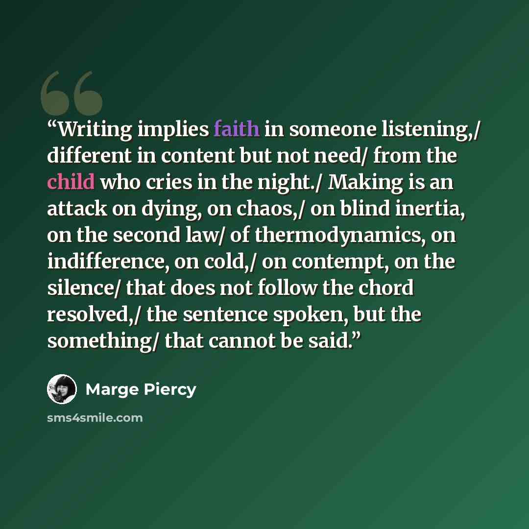 “Writing implies faith in someone listening,/ different in content but not need/ from the child who cries in the night./ Making is an attack on dying, on chaos,/ on blind inertia, on the second law/ of thermodynamics, on indifference, on cold,/ on contempt, on the silence/ that does not follow the…” quote by Marge Piercy