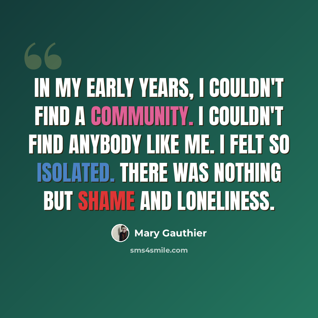 “In my early years, I couldn't find a community. I couldn't find anybody like me. I felt so isolated. There was nothing but shame and loneliness.” quote by Mary Gauthier
