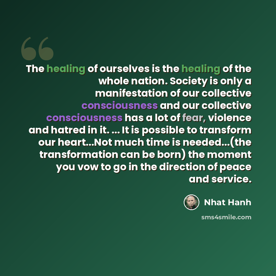 “The healing of ourselves is the healing of the whole nation. Society is only a manifestation of our collective consciousness and our collective consciousness has a lot of fear, violence and hatred in it. ... It is possible to transform our heart...Not much time is needed...(the transformation can…” quote by Nhat Hanh