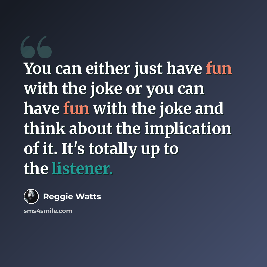 “You can either just have fun with the joke or you can have fun with the joke and think about the implication of it. It's totally up to the listener.” quote by Reggie Watts