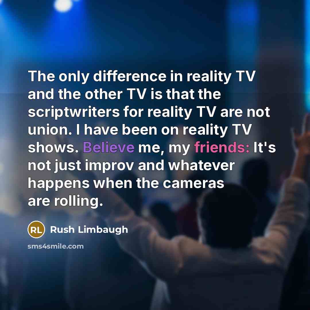 “The only difference in reality TV and the other TV is that the scriptwriters for reality TV are not union. I have been on reality TV shows. Believe me, my friends: It's not just improv and whatever happens when the cameras are rolling.” quote by Rush Limbaugh