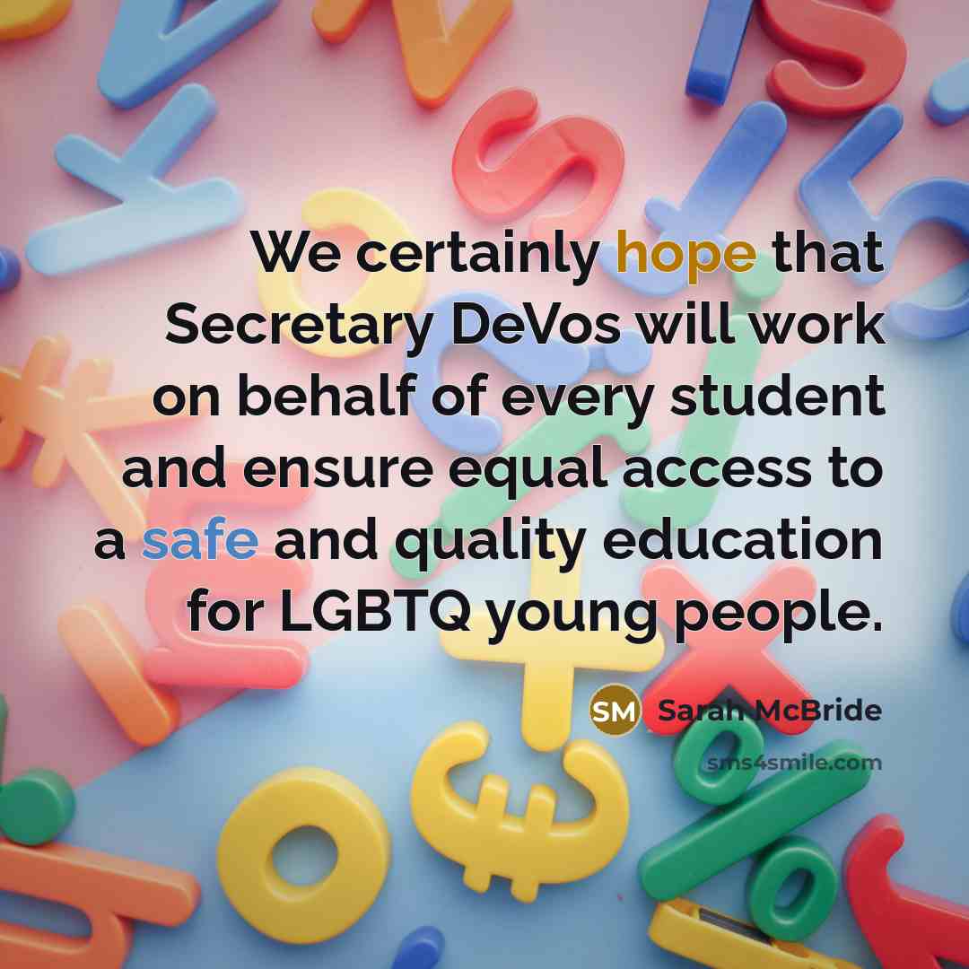 “We certainly hope that Secretary DeVos will work on behalf of every student and ensure equal access to a safe and quality education for LGBTQ young people.” quote by Sarah McBride