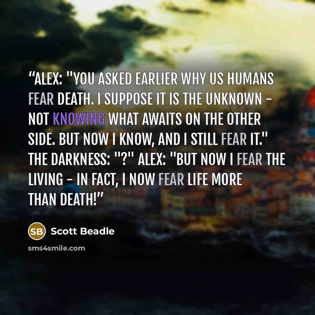 “Alex: "You asked earlier why us humans fear death. I suppose it is the unknown - not knowing what awaits on the other side. But now I know, and I still fear it." The Darkness: "?" Alex: "But now I fear the living - in fact, I now fear life more than death!” quote by Scott Beadle