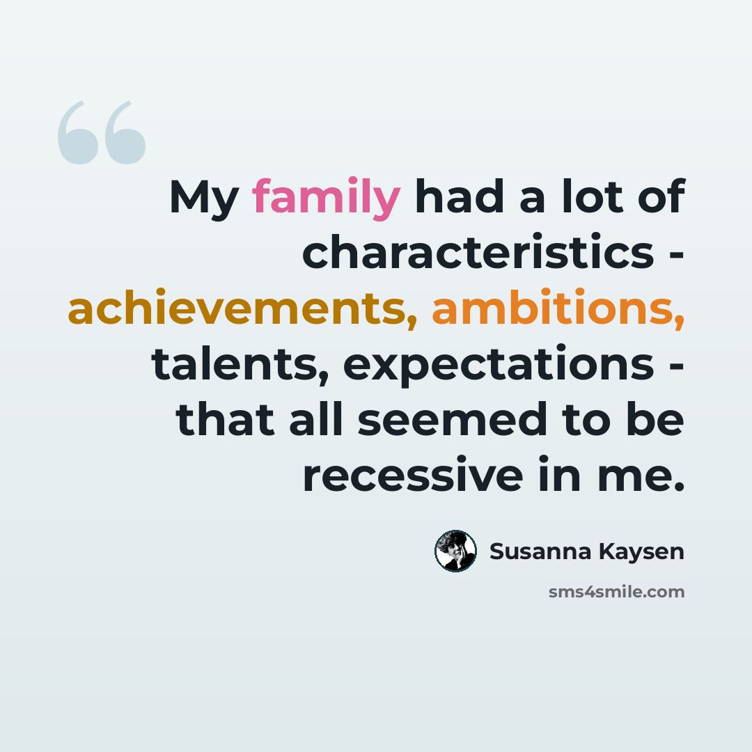 “My family had a lot of characteristics - achievements, ambitions, talents, expectations - that all seemed to be recessive in me.” quote by Susanna Kaysen