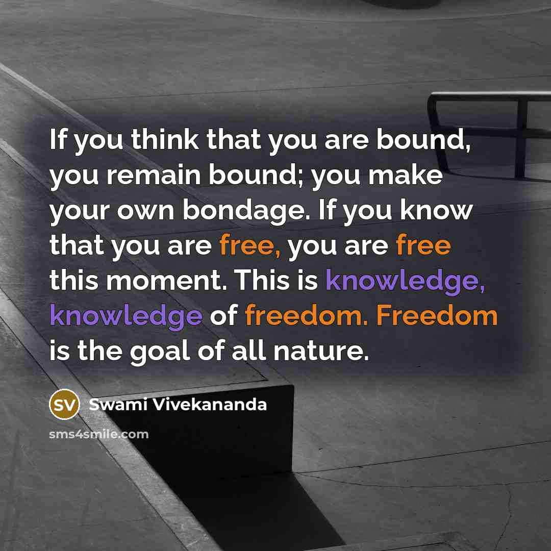 “If you think that you are bound, you remain bound; you make your own bondage. If you know that you are free, you are free this moment. This is knowledge, knowledge of freedom. Freedom is the goal of all nature.” quote by Swami Vivekananda