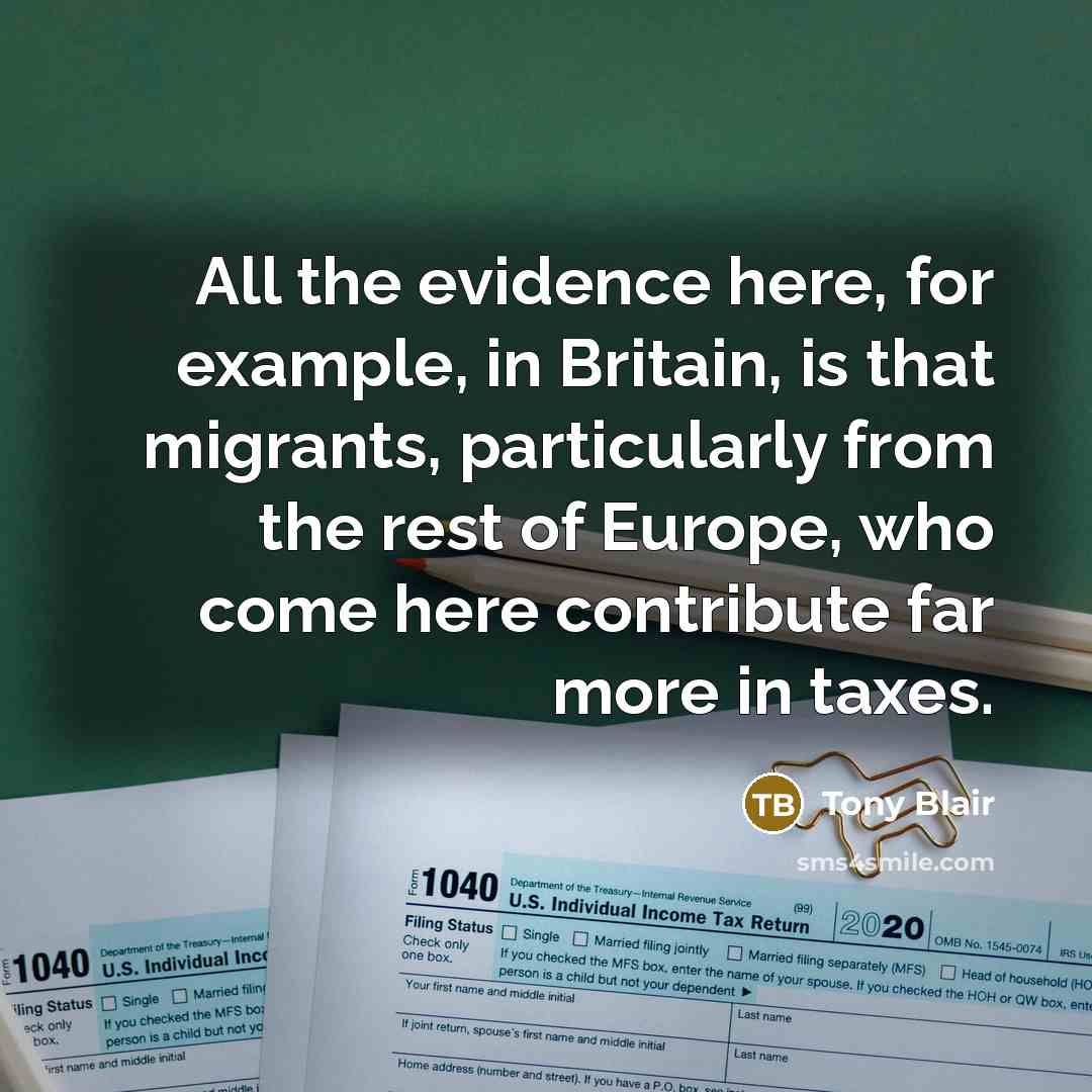 “All the evidence here, for example, in Britain, is that migrants, particularly from the rest of Europe, who come here contribute far more in taxes.” quote by Tony Blair