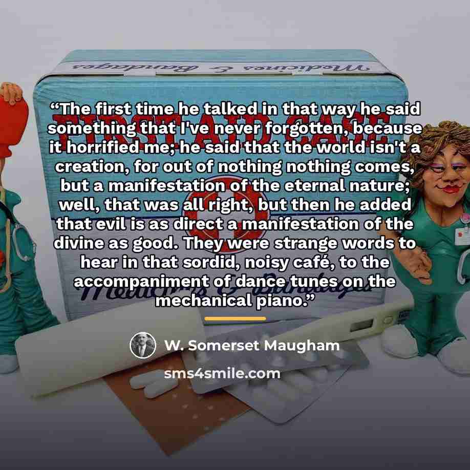 “The first time he talked in that way he said something that I've never forgotten, because it horrified me; he said that the world isn't a creation, for out of nothing nothing comes, but a manifestation of the eternal nature; well, that was all right, but then he added that evil is as direct a…” quote by W. Somerset Maugham