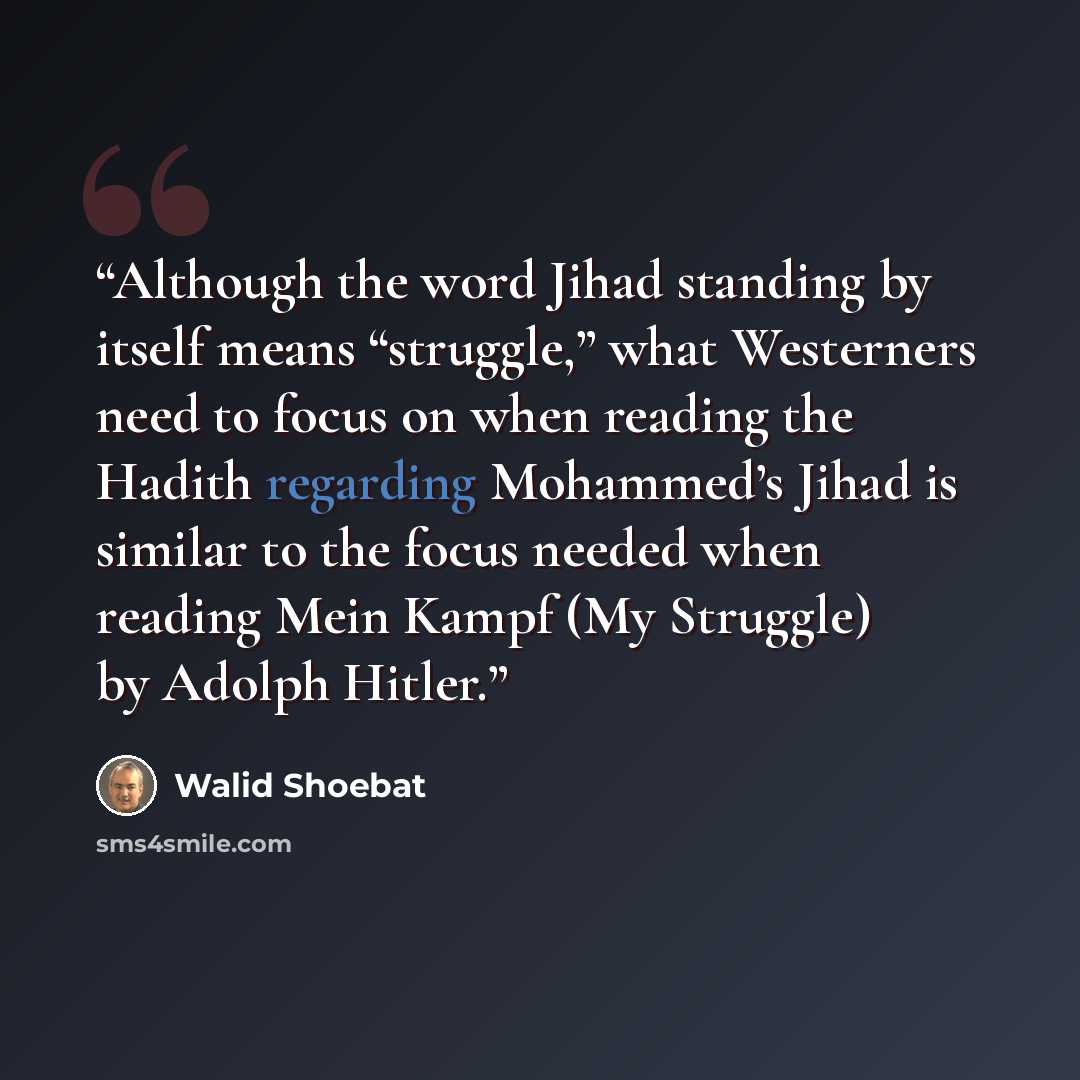 “Although the word Jihad standing by itself means “struggle,” what Westerners need to focus on when reading the Hadith regarding Mohammed’s Jihad is similar to the focus needed when reading Mein Kampf (My Struggle) by Adolph Hitler.” quote by Walid Shoebat