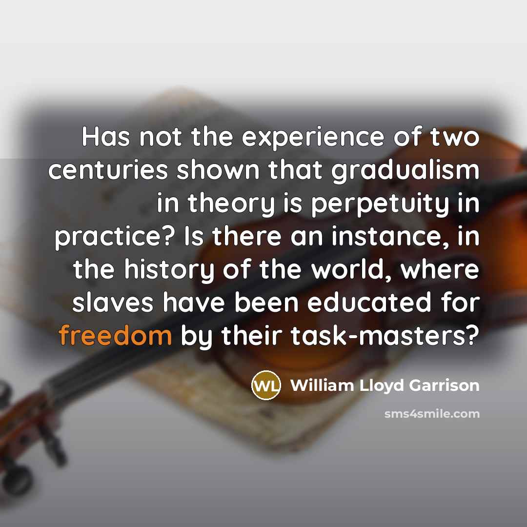 “Has not the experience of two centuries shown that gradualism in theory is perpetuity in practice? Is there an instance, in the history of the world, where slaves have been educated for freedom by their task-masters?” quote by William Lloyd Garrison