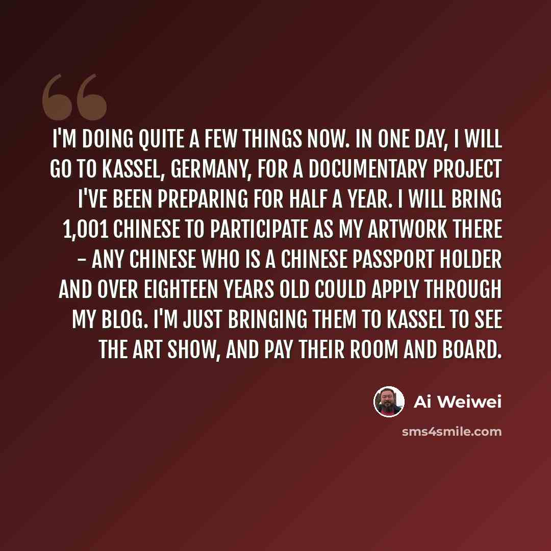 “I'm doing quite a few things now. In one day, I will go to Kassel, Germany, for a documentary project I've been preparing for half a year. I will bring 1,001 Chinese to participate as my artwork there - any Chinese who is a Chinese passport holder and over eighteen years old could apply through my…” quote by Ai Weiwei
