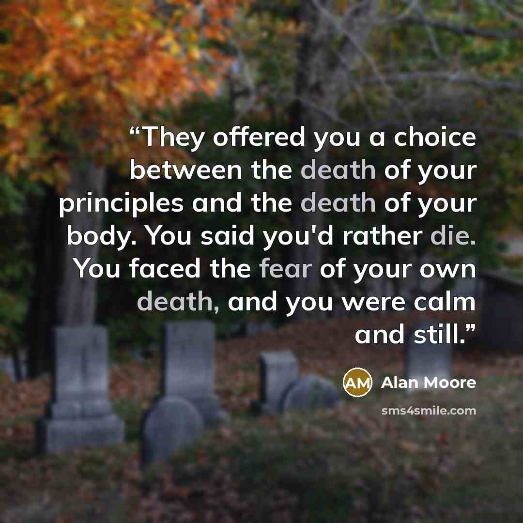 “They offered you a choice between the death of your principles and the death of your body. You said you'd rather die. You faced the fear of your own death, and you were calm and still.” quote by Alan Moore
