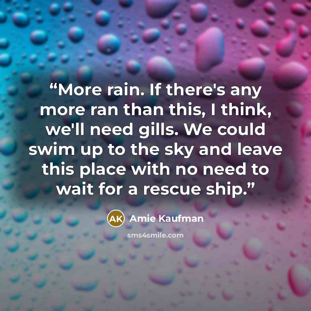 “More rain. If there's any more ran than this, I think, we'll need gills. We could swim up to the sky and leave this place with no need to wait for a rescue ship.” quote by Amie Kaufman