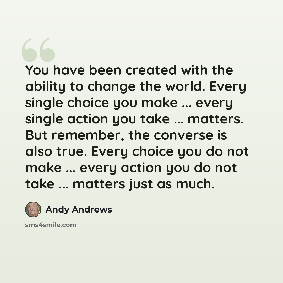 “You have been created with the ability to change the world. Every single choice you make ... every single action you take ... matters. But remember, the converse is also true. Every choice you do not make ... every action you do not take ... matters just as much.” quote by Andy Andrews