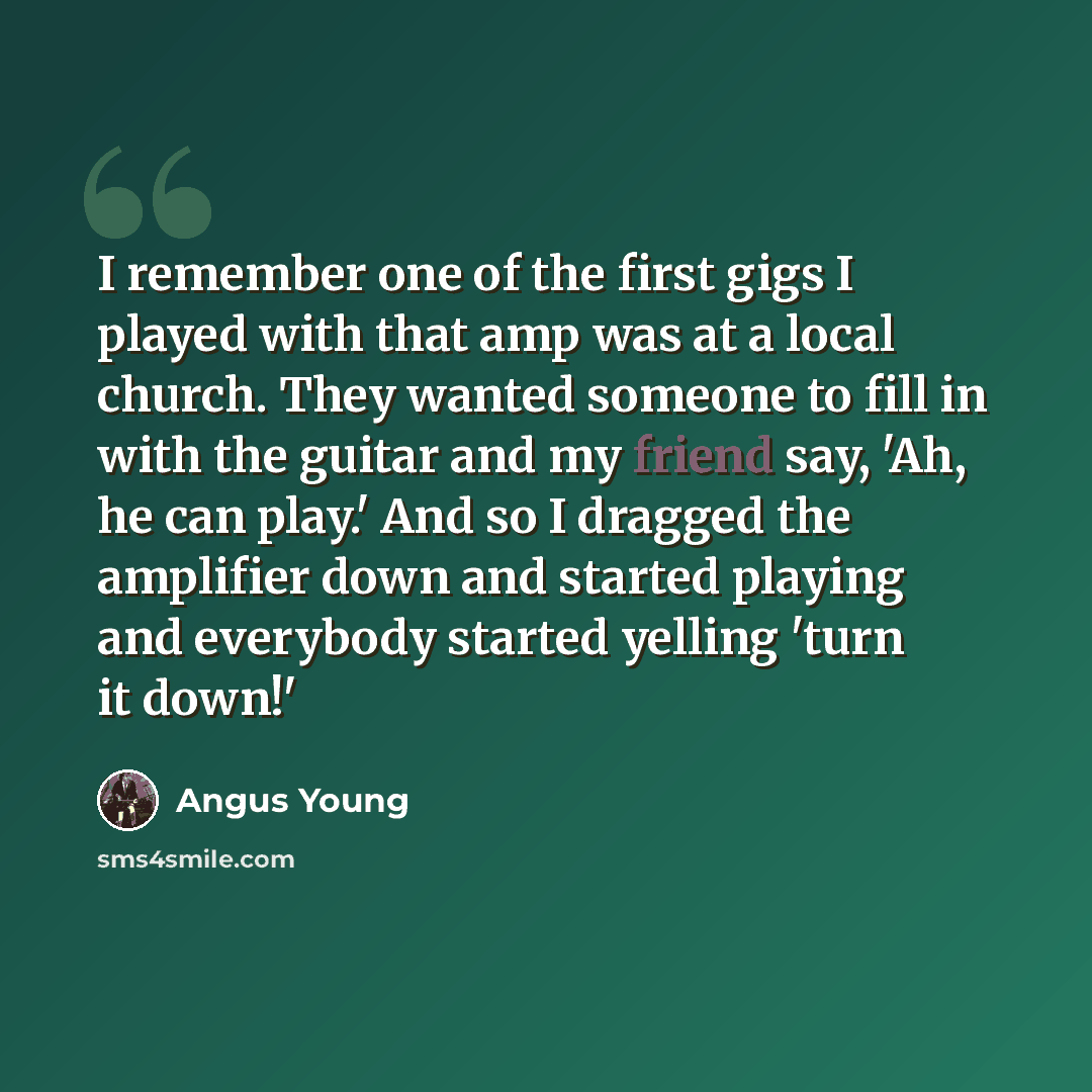 “I remember one of the first gigs I played with that amp was at a local church. They wanted someone to fill in with the guitar and my friend say, 'Ah, he can play.' And so I dragged the amplifier down and started playing and everybody started yelling 'turn it down!'” quote by Angus Young