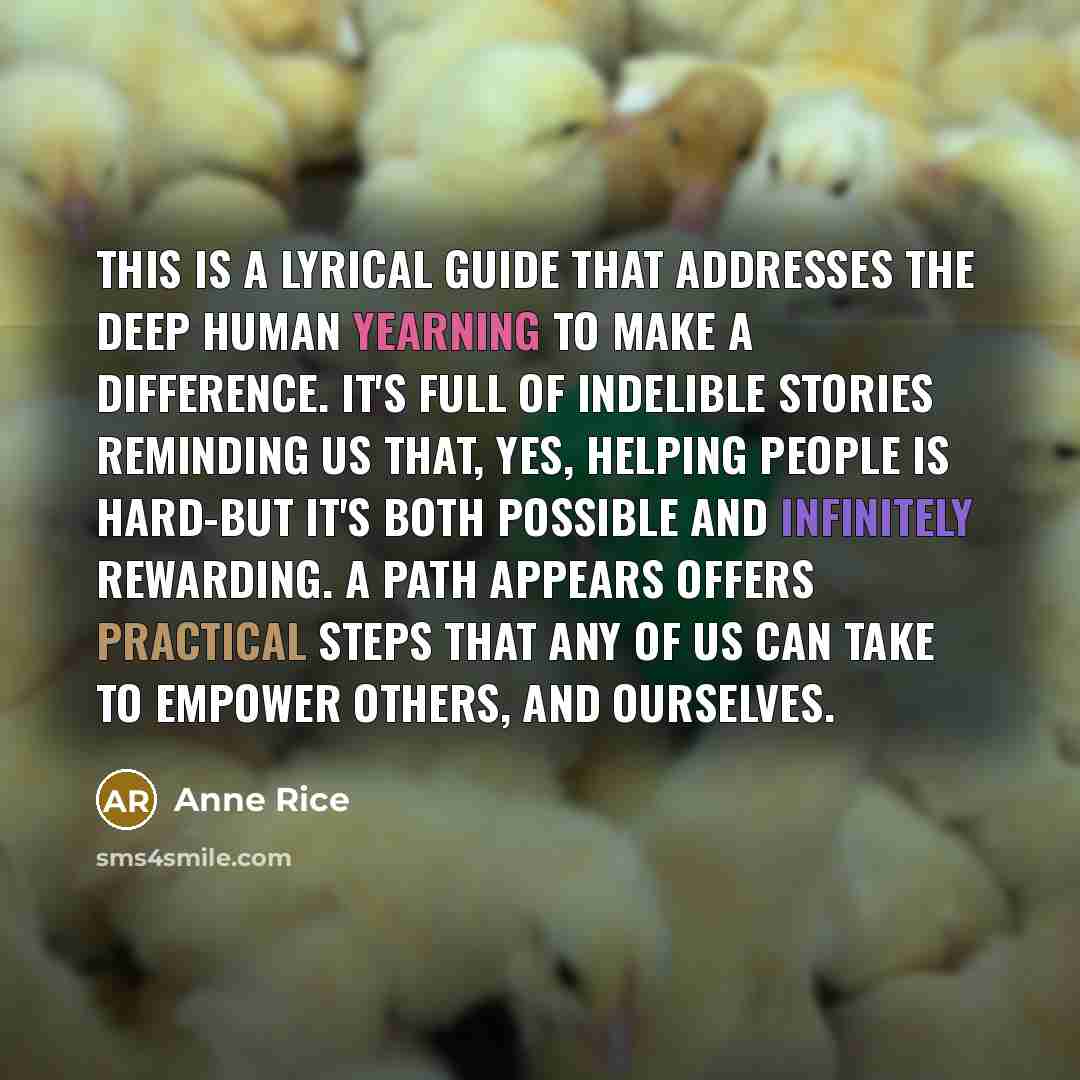 “This is a lyrical guide that addresses the deep human yearning to make a difference. It's full of indelible stories reminding us that, yes, helping people is hard-but it's both possible and infinitely rewarding. A Path Appears offers practical steps that any of us can take to empower others, and…” quote by Anne Rice