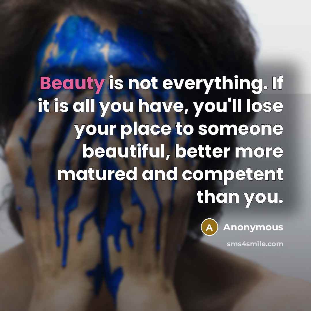 “Beauty is not everything. If it is all you have, you'll lose your place to someone beautiful, better more matured and competent than you.” quote by Anonymous