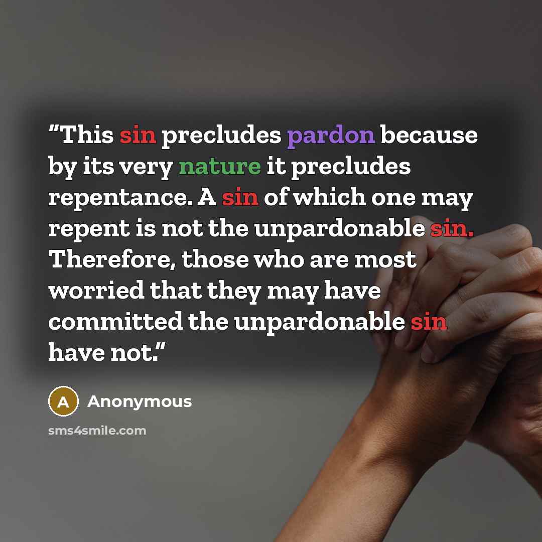 “This sin precludes pardon because by its very nature it precludes repentance. A sin of which one may repent is not the unpardonable sin. Therefore, those who are most worried that they may have committed the unpardonable sin have not.” quote by Anonymous