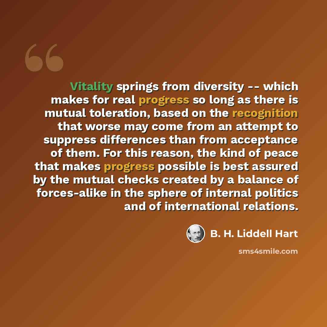 “Vitality springs from diversity -- which makes for real progress so long as there is mutual toleration, based on the recognition that worse may come from an attempt to suppress differences than from acceptance of them. For this reason, the kind of peace that makes progress possible is best assured…” quote by B. H. Liddell Hart