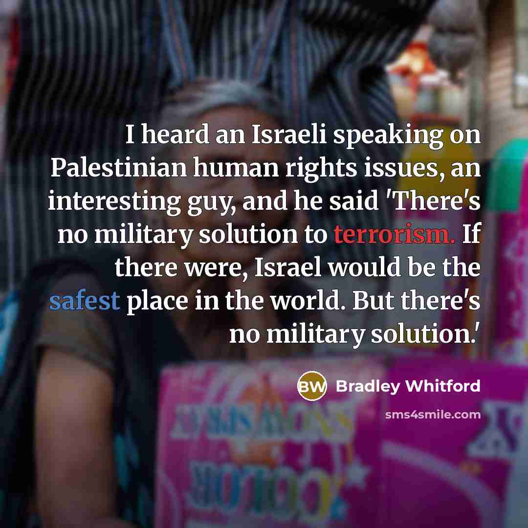 “I heard an Israeli speaking on Palestinian human rights issues, an interesting guy, and he said 'There's no military solution to terrorism. If there were, Israel would be the safest place in the world. But there's no military solution.'” quote by Bradley Whitford