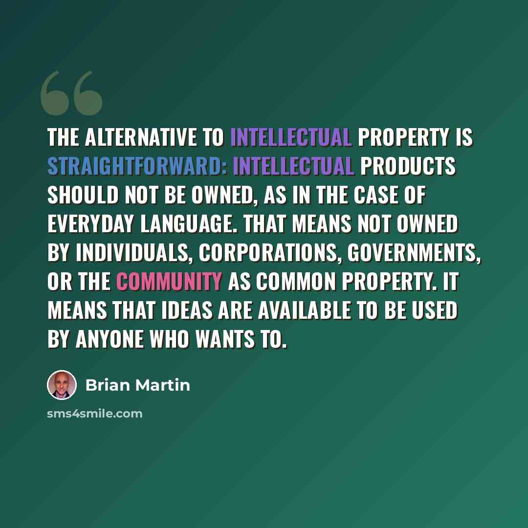 “The alternative to intellectual property is straightforward: intellectual products should not be owned, as in the case of everyday language. That means not owned by individuals, corporations, governments, or the community as common property. It means that ideas are available to be used by anyone…” quote by Brian Martin