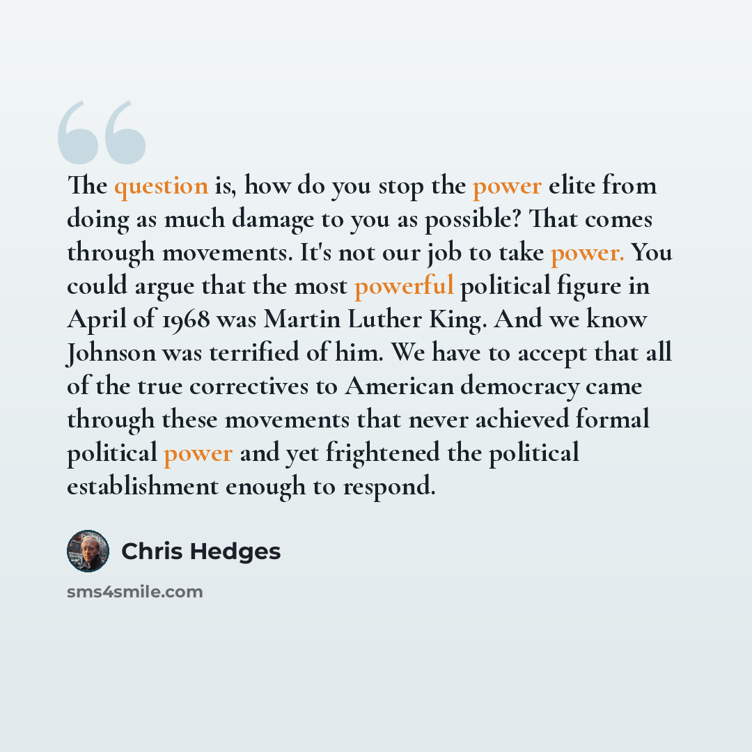 “The question is, how do you stop the power elite from doing as much damage to you as possible? That comes through movements. It's not our job to take power. You could argue that the most powerful political figure in April of 1968 was Martin Luther King. And we know Johnson was terrified of him. We…” quote by Chris Hedges