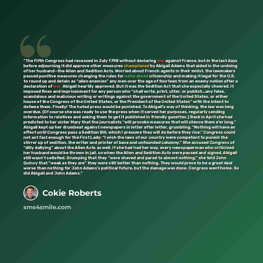 “The Fifth Congress had recessed in July 1798 without declaring war against France, but in the last days before adjourning it did approve other measures championed by Abigail Adams that aided in the undoing of her husband—the Alien and Sedition Acts. Worried about French agents in their midst, the…” quote by Cokie Roberts