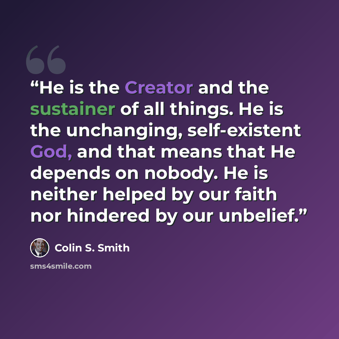 “He is the Creator and the sustainer of all things. He is the unchanging, self-existent God, and that means that He depends on nobody. He is neither helped by our faith nor hindered by our unbelief.” quote by Colin S. Smith